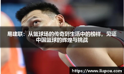 易建联：从篮球场的传奇到生活中的榜样，见证中国篮球的辉煌与挑战