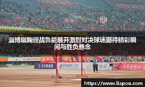 淄博蹴鞠迎战鲁能展开激烈对决球迷期待精彩瞬间与胜负悬念