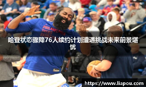 哈登状态骤降76人续约计划遭遇挑战未来前景堪忧